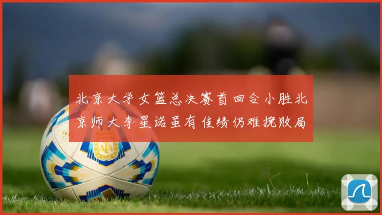 北京大学女篮总决赛首回合小胜北京师大李星诺虽有佳绩仍难挽败局
