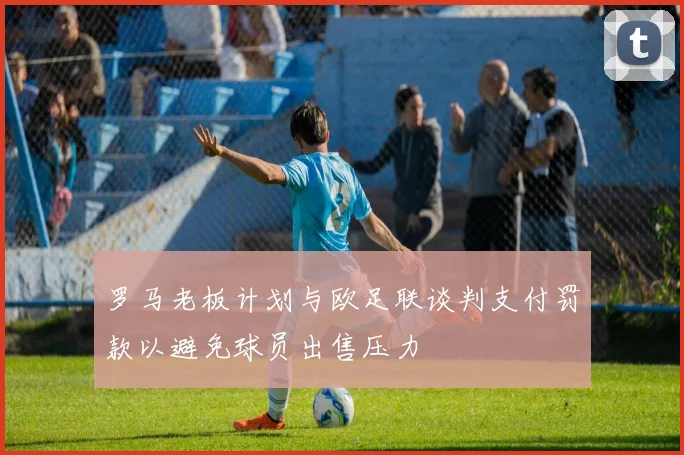 罗马老板计划与欧足联谈判支付罚款以避免球员出售压力