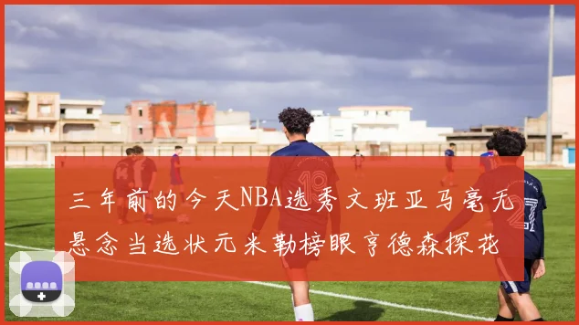 三年前的今天NBA选秀文班亚马毫无悬念当选状元米勒榜眼亨德森探花成就传奇时刻