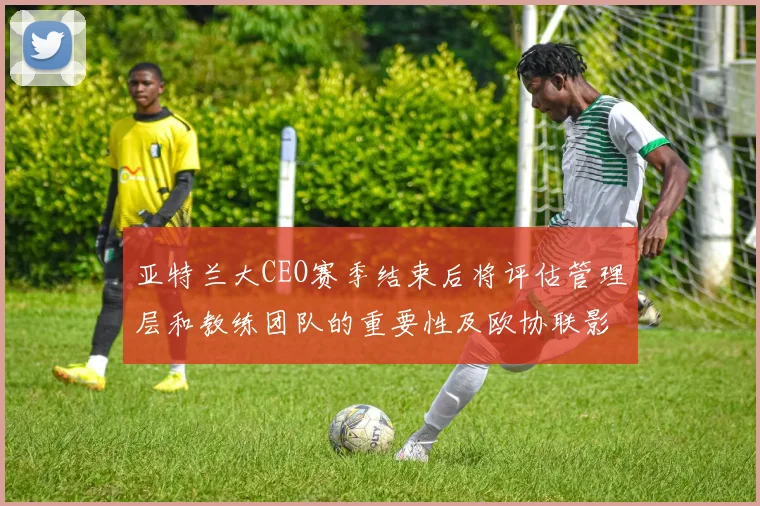 亚特兰大CEO赛季结束后将评估管理层和教练团队的重要性及欧协联影响