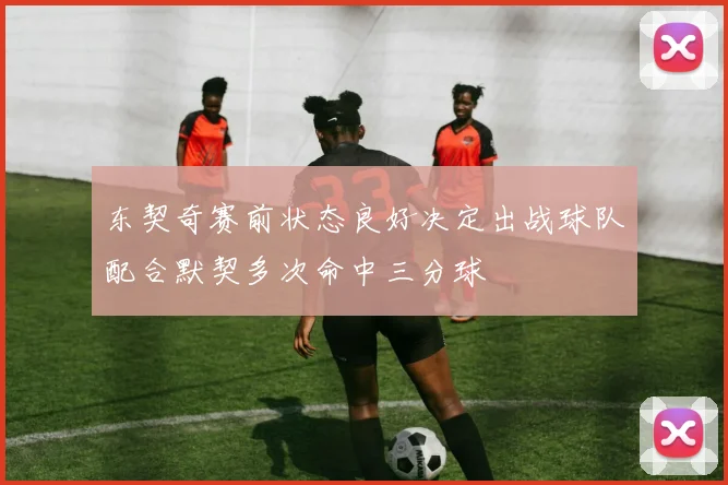 东契奇赛前状态良好决定出战球队配合默契多次命中三分球