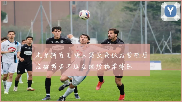 皮尔斯直言湖人若交易狄龙管理层应被调查不适合继续执掌球队