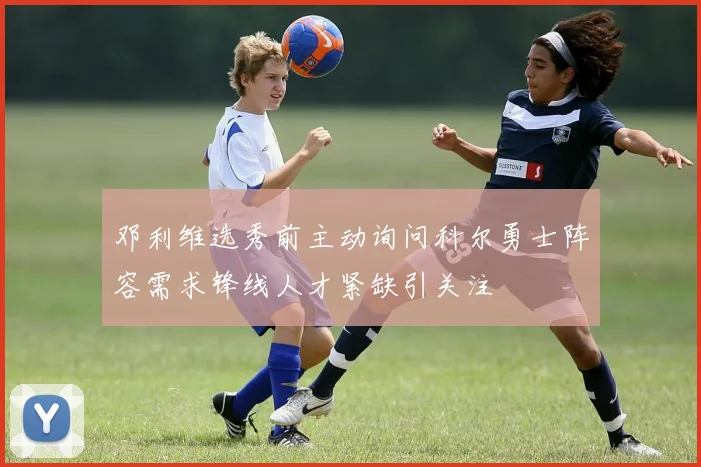 邓利维选秀前主动询问科尔勇士阵容需求锋线人才紧缺引关注