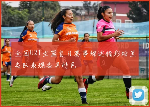 全国U21女篮首日赛事综述精彩纷呈各队表现各具特色