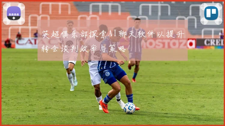 英超俱乐部探索AI聊天软件以提升转会谈判效率与策略