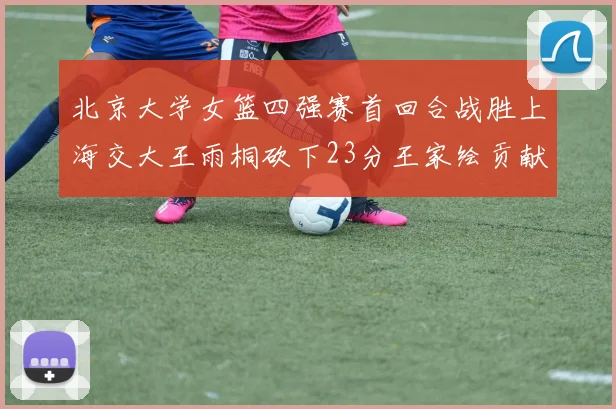 北京大学女篮四强赛首回合战胜上海交大王雨桐砍下23分王家绘贡献21分14篮板