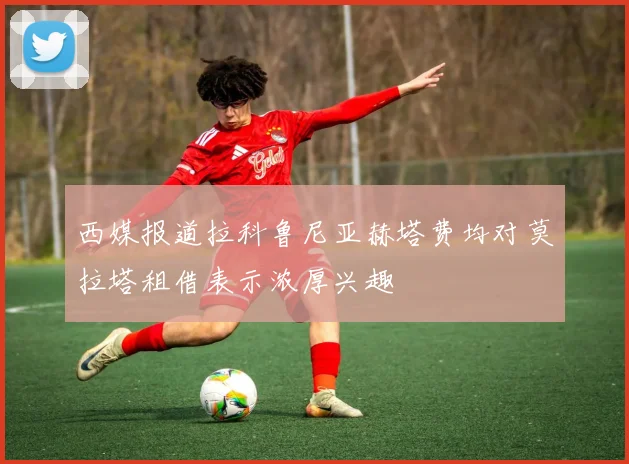 西媒报道拉科鲁尼亚赫塔费均对莫拉塔租借表示浓厚兴趣