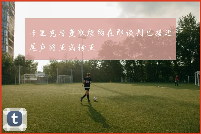 卡里克与曼联续约在即谈判已接近尾声将正式转正