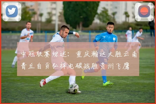 中冠联赛综述：重庆瀚达大胜云南青丘自贡弘祥电碳战胜贵州飞鹰