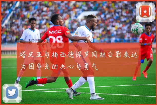塔皮亚与梅西德保罗同框合影表达为国争光的决心与勇气