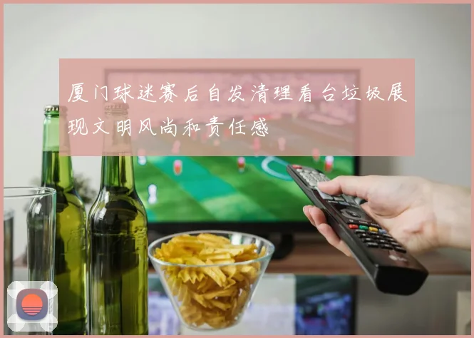 厦门球迷赛后自发清理看台垃圾展现文明风尚和责任感