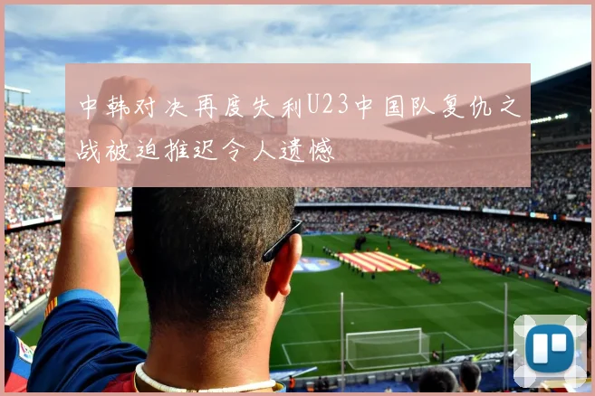 中韩对决再度失利U23中国队复仇之战被迫推迟令人遗憾
