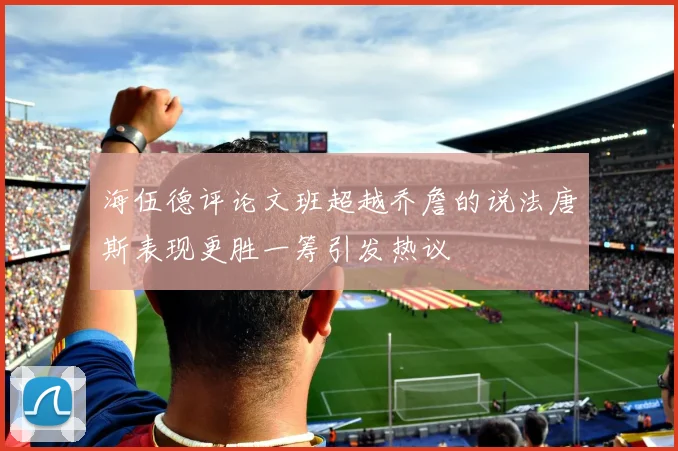 海伍德评论文班超越乔詹的说法唐斯表现更胜一筹引发热议