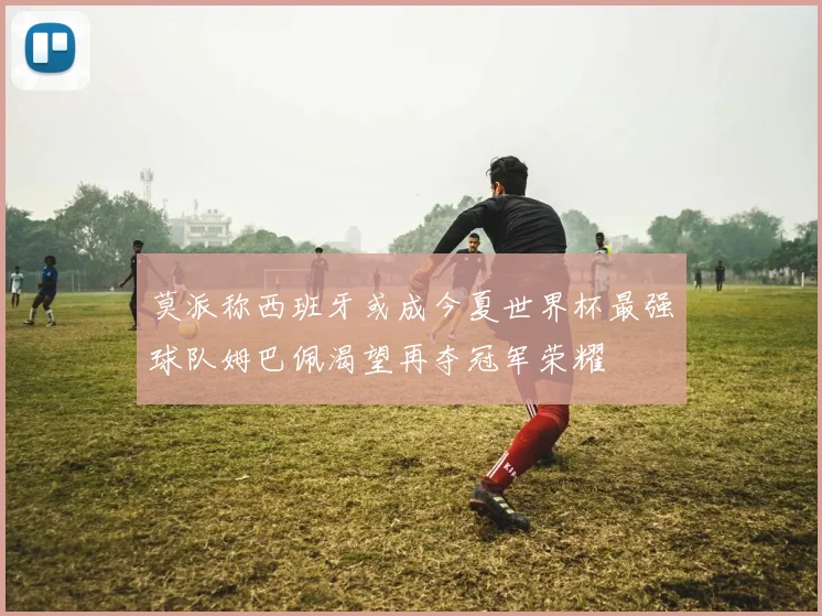 莫派称西班牙或成今夏世界杯最强球队姆巴佩渴望再夺冠军荣耀