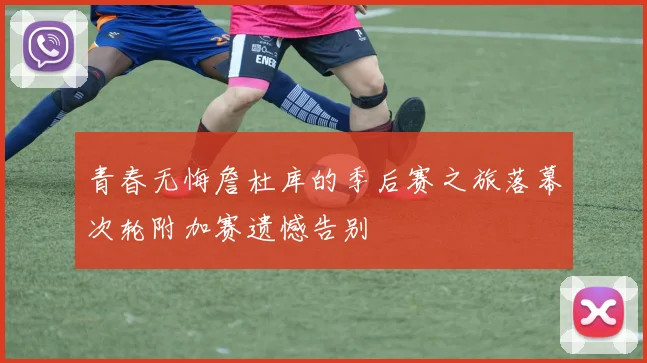 青春无悔詹杜库的季后赛之旅落幕次轮附加赛遗憾告别