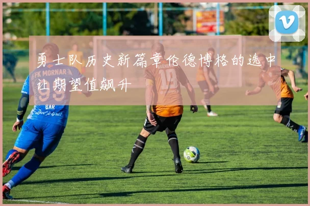 勇士队历史新篇章伦德博格的选中让期望值飙升