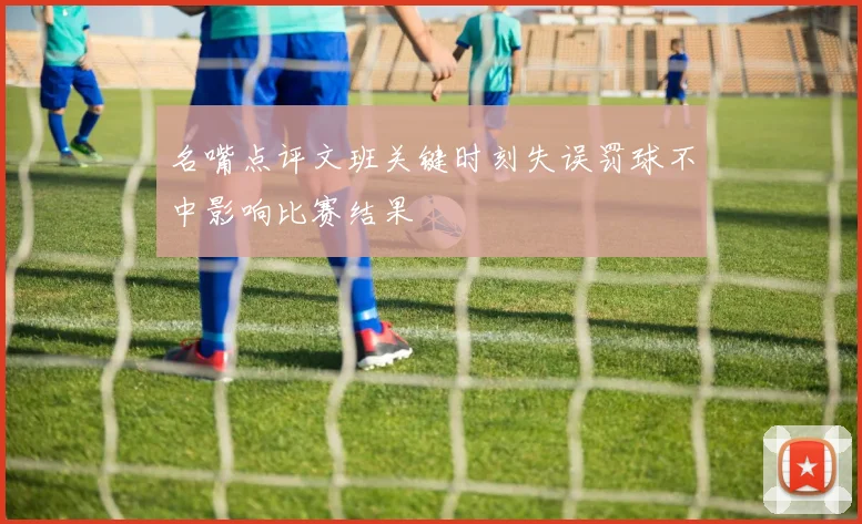 名嘴点评文班关键时刻失误罚球不中影响比赛结果