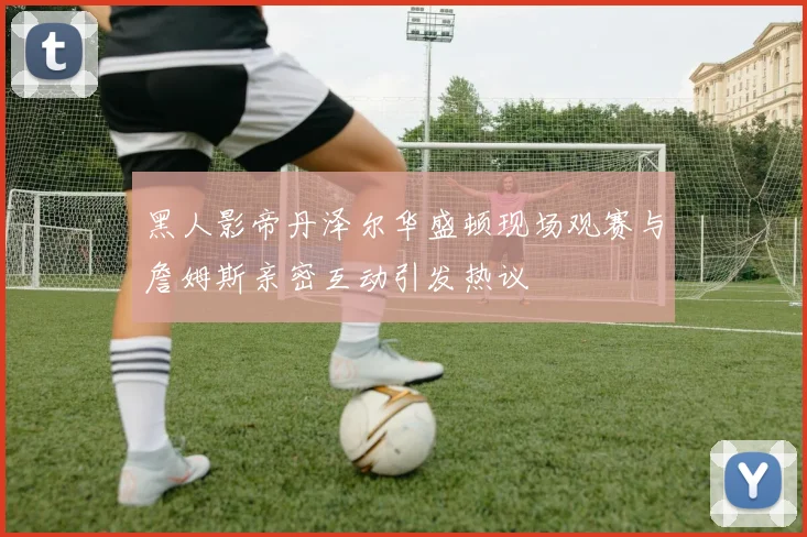 黑人影帝丹泽尔华盛顿现场观赛与詹姆斯亲密互动引发热议