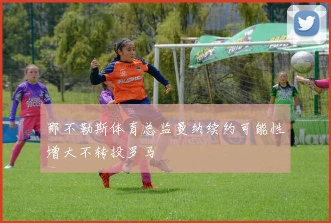 那不勒斯体育总监曼纳续约可能性增大不转投罗马
