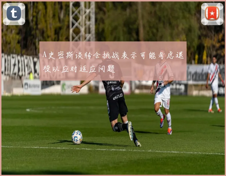 A史密斯谈转会挑战表示可能考虑退役以应对适应问题