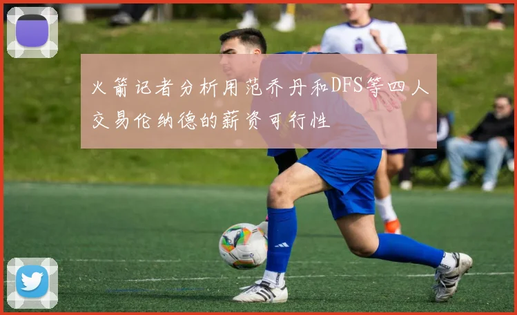 火箭记者分析用范乔丹和DFS等四人交易伦纳德的薪资可行性