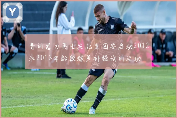 青训蓄力再出发北京国安启动2012和2013年龄段球员补强试训活动