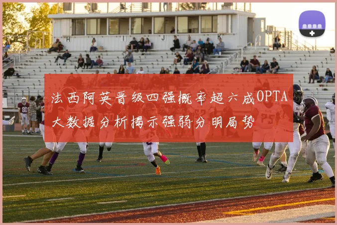 法西阿英晋级四强概率超六成OPTA大数据分析揭示强弱分明局势