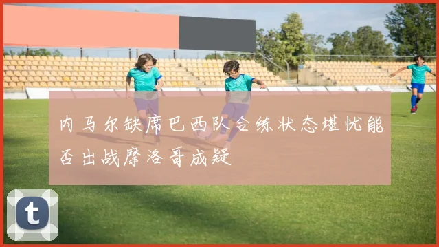 内马尔缺席巴西队合练状态堪忧能否出战摩洛哥成疑