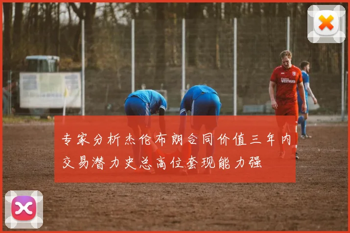 专家分析杰伦布朗合同价值三年内交易潜力史总高位套现能力强